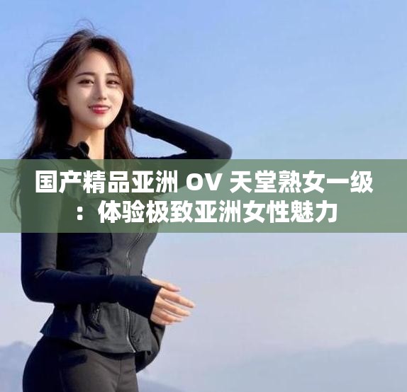 国产精品亚洲 OV 天堂熟女一级：体验极致亚洲女性魅力