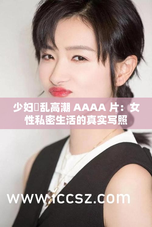 少妇婬乱高潮 AAAA 片：女性私密生活的真实写照