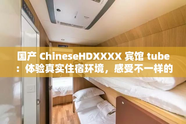 国产 ChineseHDXXXX 宾馆 tube：体验真实住宿环境，感受不一样的旅行