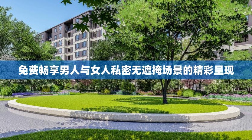 免费畅享男人与女人私密无遮掩场景的精彩呈现