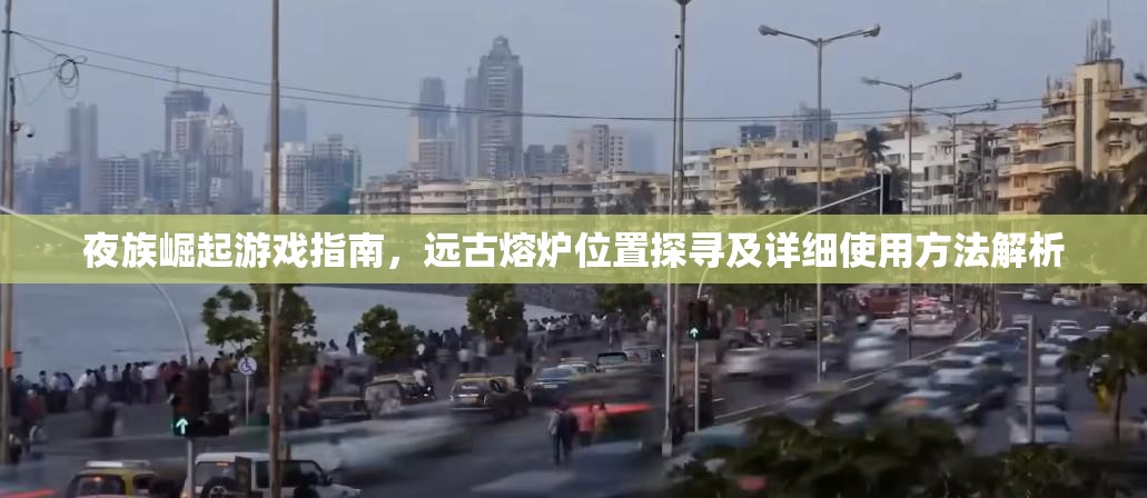 夜族崛起游戏指南，远古熔炉位置探寻及详细使用方法解析