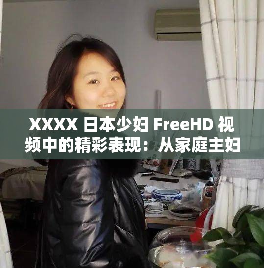 XXXX 日本少妇 FreeHD 视频中的精彩表现：从家庭主妇到成人明星的华丽转身