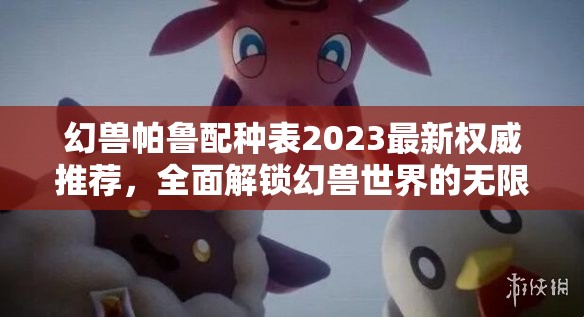 幻兽帕鲁配种表2023最新权威推荐，全面解锁幻兽世界的无限培育潜能