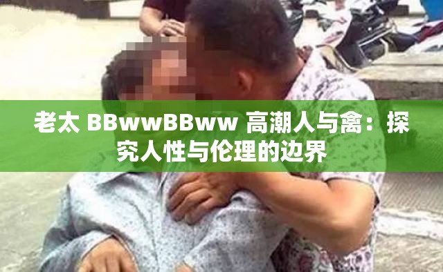 老太 BBwwBBww 高潮人与禽：探究人性与伦理的边界