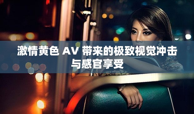 激情黄色 AV 带来的极致视觉冲击与感官享受