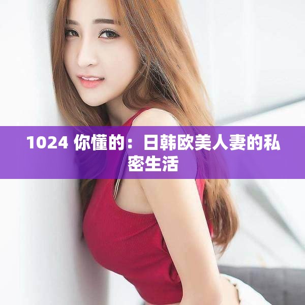 1024 你懂的：日韩欧美人妻的私密生活