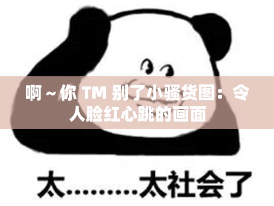 啊～你 TM 别了小骚货图：令人脸红心跳的画面