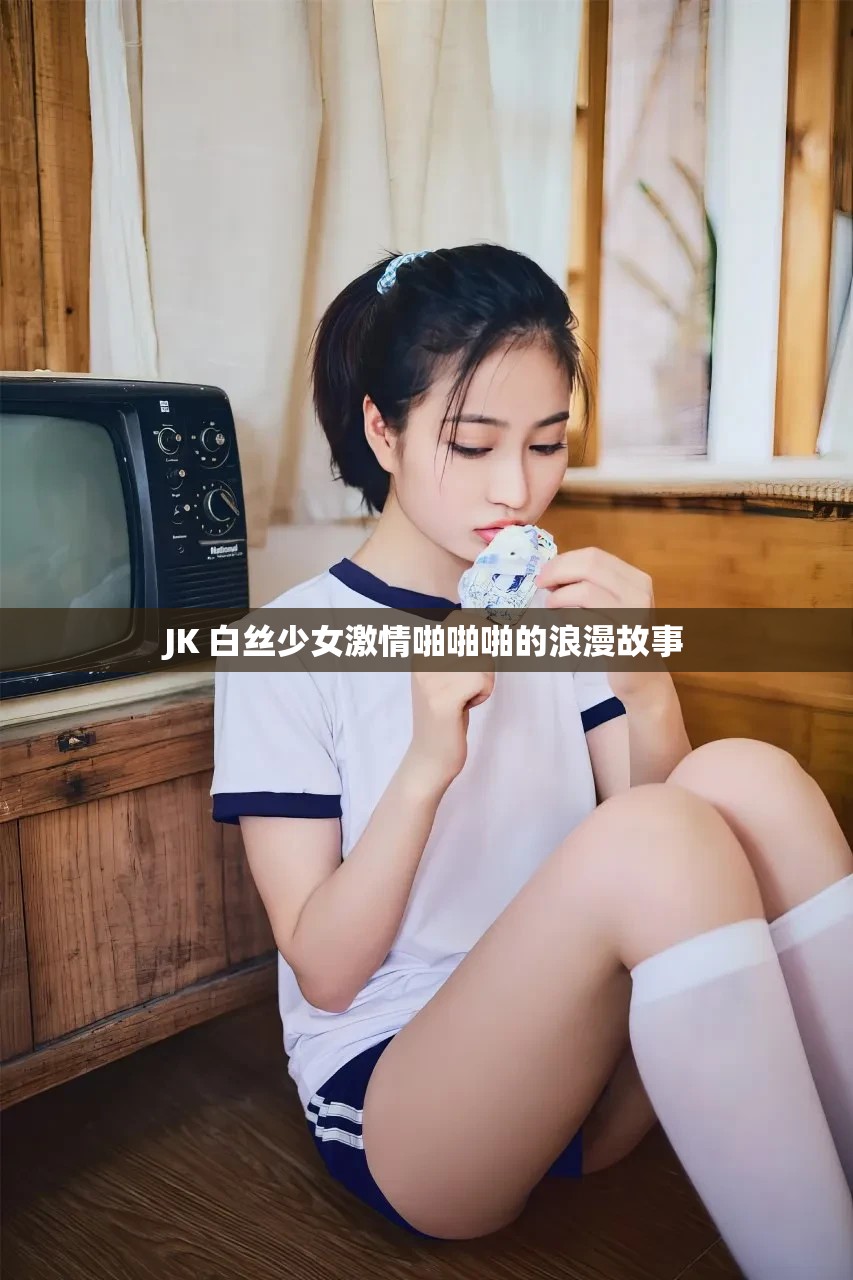 JK 白丝少女激情啪啪啪的浪漫故事