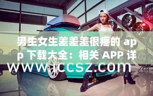 男生女生差差差很疼的 app 下载大全：相关 APP 详细介绍及下载途径