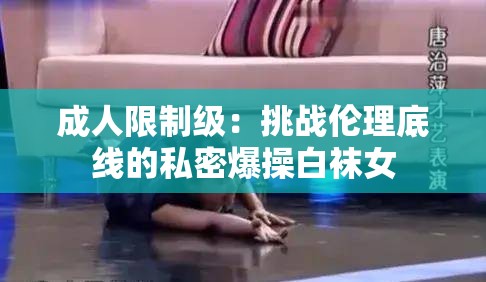 成人限制级：挑战伦理底线的私密爆操白袜女