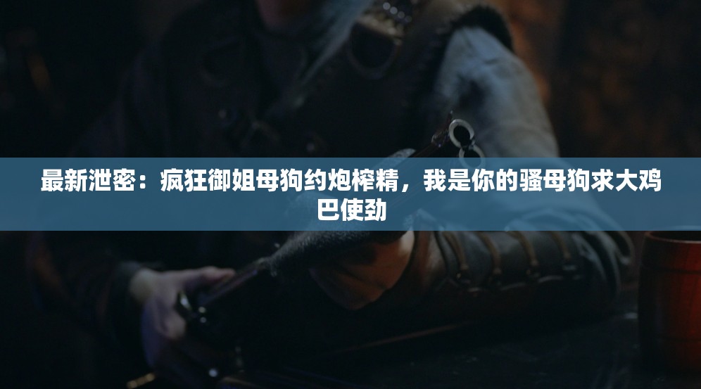 最新泄密：疯狂御姐母狗约炮榨精，我是你的骚母狗求大鸡巴使劲