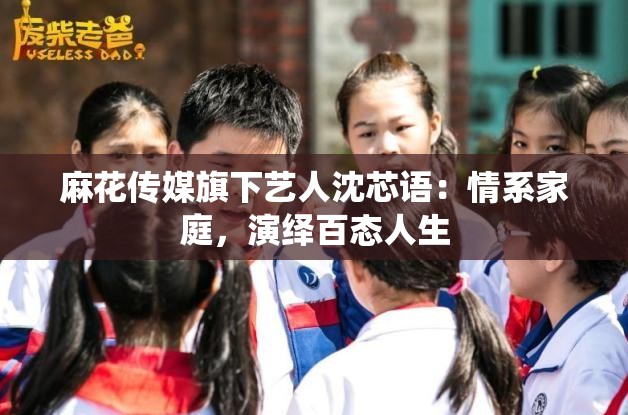 麻花传媒旗下艺人沈芯语：情系家庭，演绎百态人生