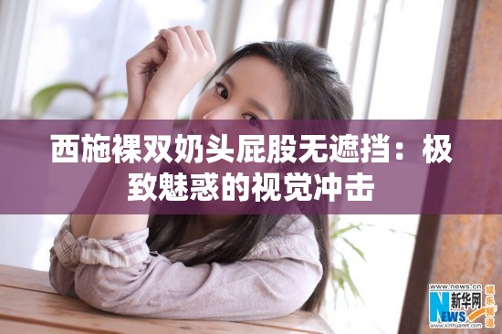西施裸双奶头屁股无遮挡：极致魅惑的视觉冲击