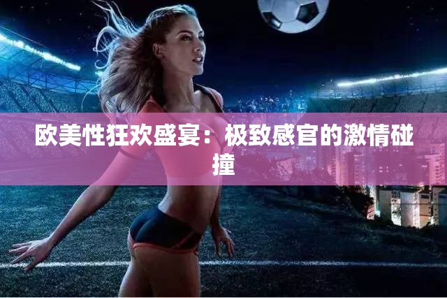 欧美性狂欢盛宴：极致感官的激情碰撞