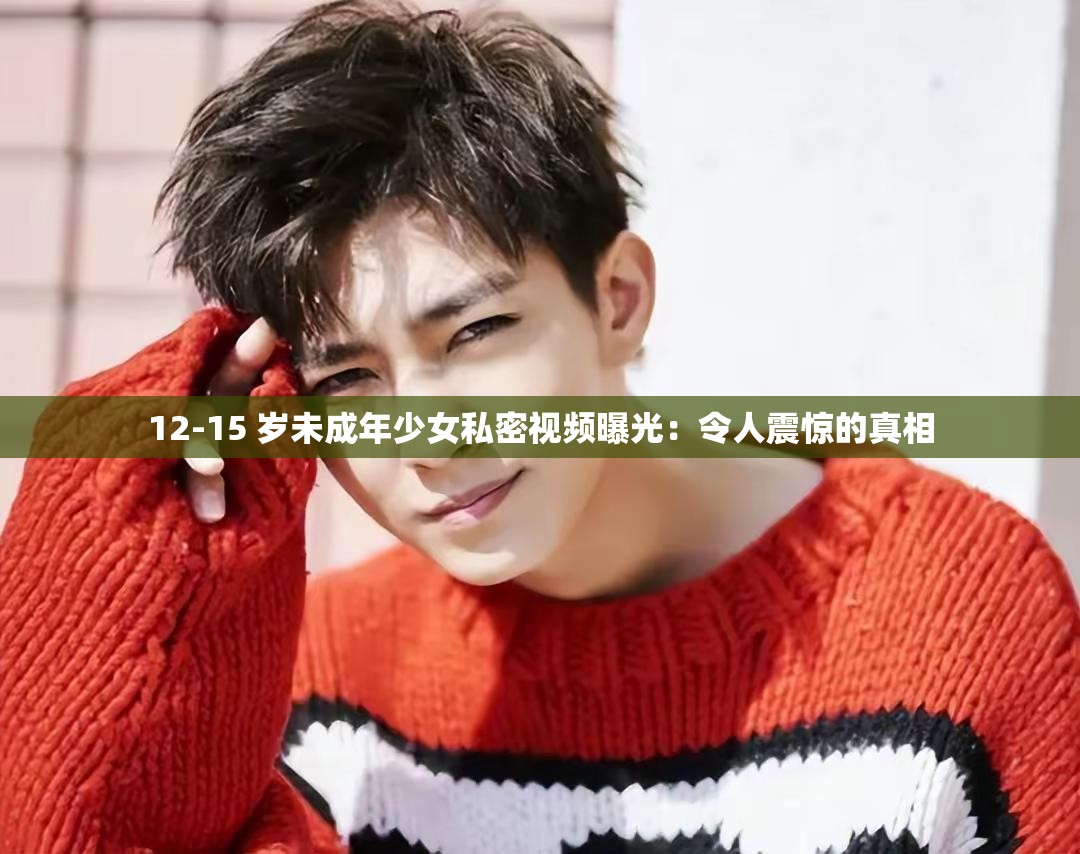 12-15 岁未成年少女私密视频曝光：令人震惊的真相