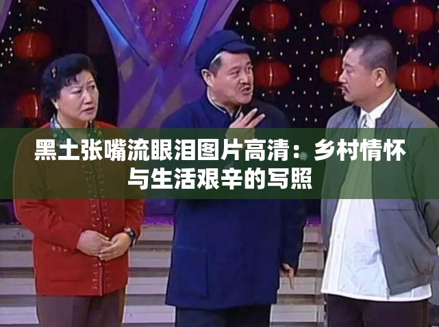 黑土张嘴流眼泪图片高清：乡村情怀与生活艰辛的写照