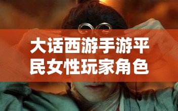 大话西游手游平民女性玩家角色打造全攻略，女人族成长与提升详解