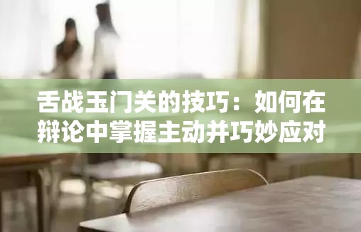 舌战玉门关的技巧：如何在辩论中掌握主动并巧妙应对