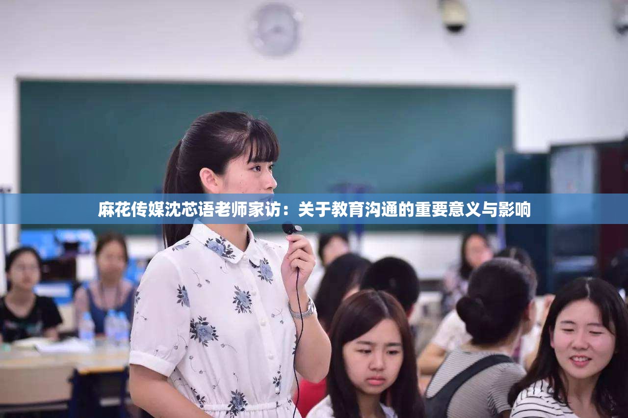 麻花传媒沈芯语老师家访：关于教育沟通的重要意义与影响