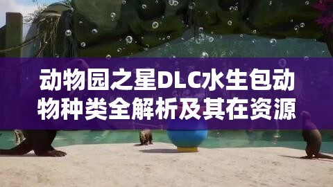 动物园之星DLC水生包动物种类全解析及其在资源管理策略中的关键角色