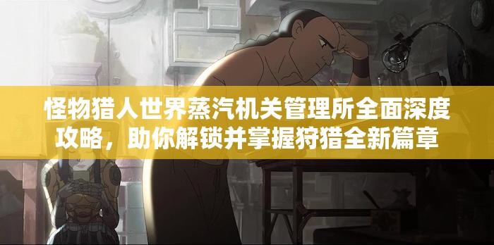 怪物猎人世界蒸汽机关管理所全面深度攻略，助你解锁并掌握狩猎全新篇章