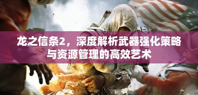 龙之信条2，深度解析武器强化策略与资源管理的高效艺术