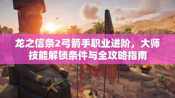 龙之信条2弓箭手职业进阶，大师技能解锁条件与全攻略指南
