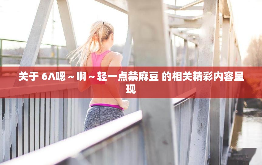 关于 6∧嗯～啊～轻一点禁麻豆 的相关精彩内容呈现