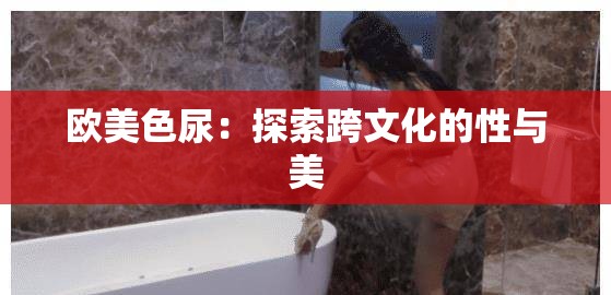 欧美色尿：探索跨文化的性与美