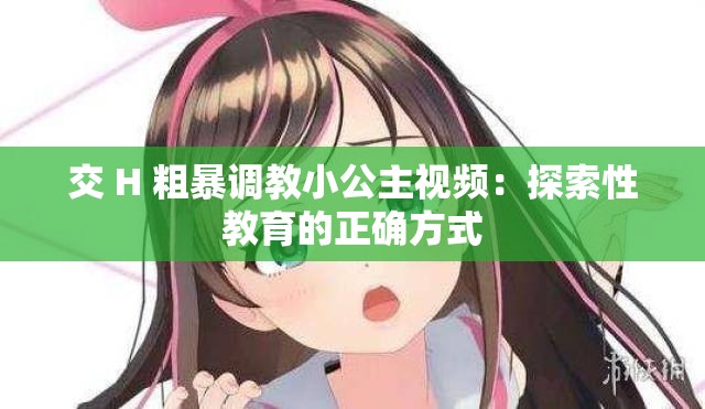 交 H 粗暴调教小公主视频：探索性教育的正确方式
