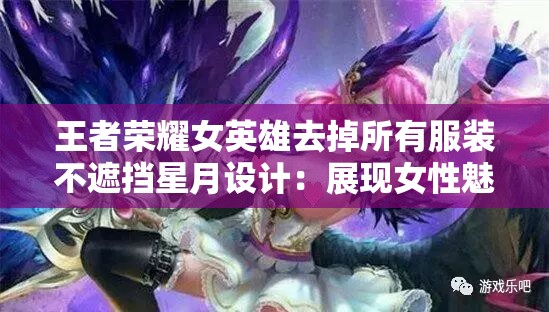 王者荣耀女英雄去掉所有服装不遮挡星月设计：展现女性魅力的艺术之美