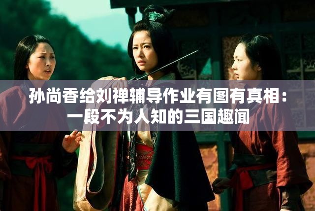 孙尚香给刘禅辅导作业有图有真相：一段不为人知的三国趣闻