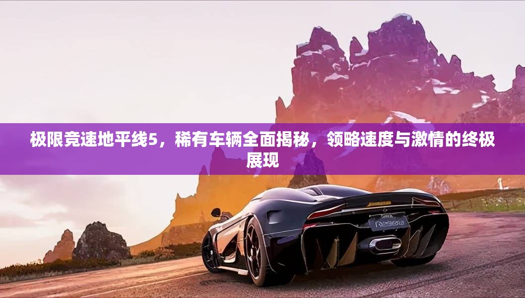 极限竞速地平线5，稀有车辆全面揭秘，领略速度与激情的终极展现