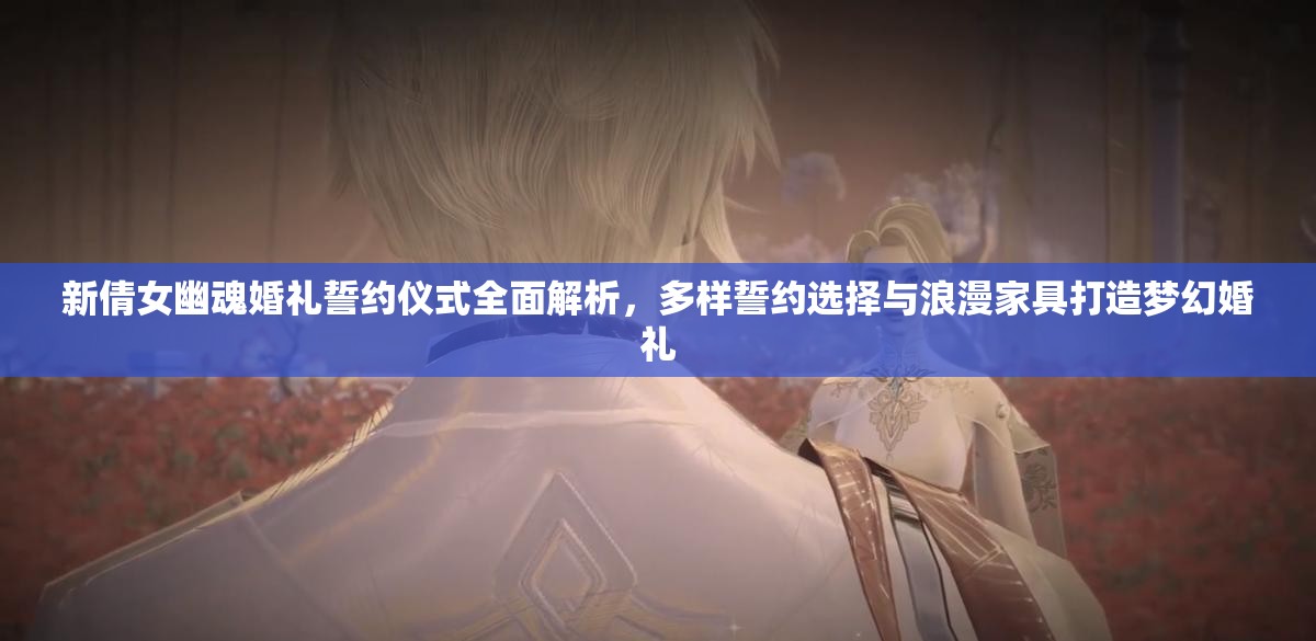 新倩女幽魂婚礼誓约仪式全面解析，多样誓约选择与浪漫家具打造梦幻婚礼
