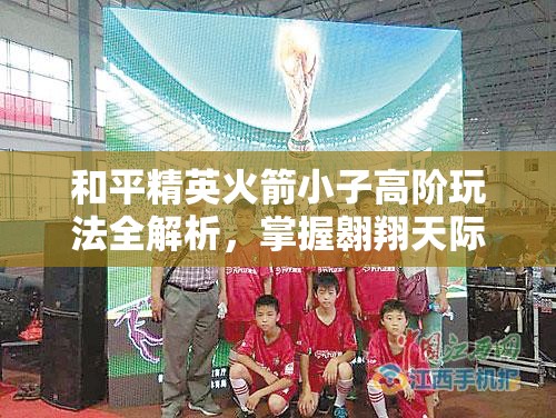 和平精英火箭小子高阶玩法全解析，掌握翱翔天际技巧，轻松制霸战场