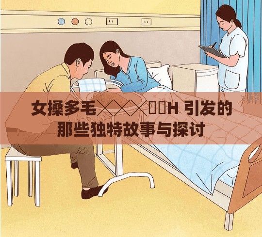 女搡多毛╳╳╳乂乂H 引发的那些独特故事与探讨