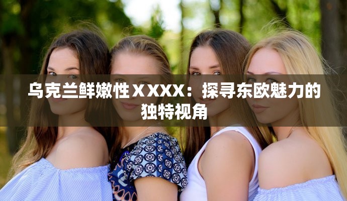 乌克兰鲜嫩性ⅩXXX：探寻东欧魅力的独特视角