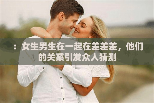 ：女生男生在一起在差差差，他们的关系引发众人猜测