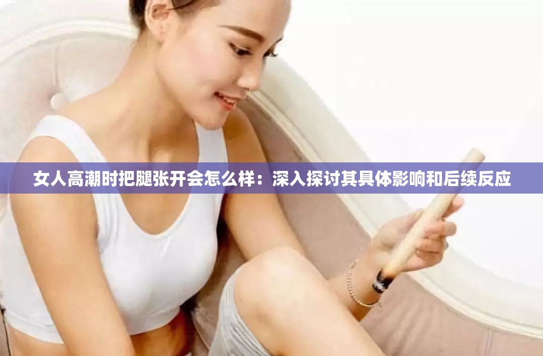 女人高潮时把腿张开会怎么样：深入探讨其具体影响和后续反应