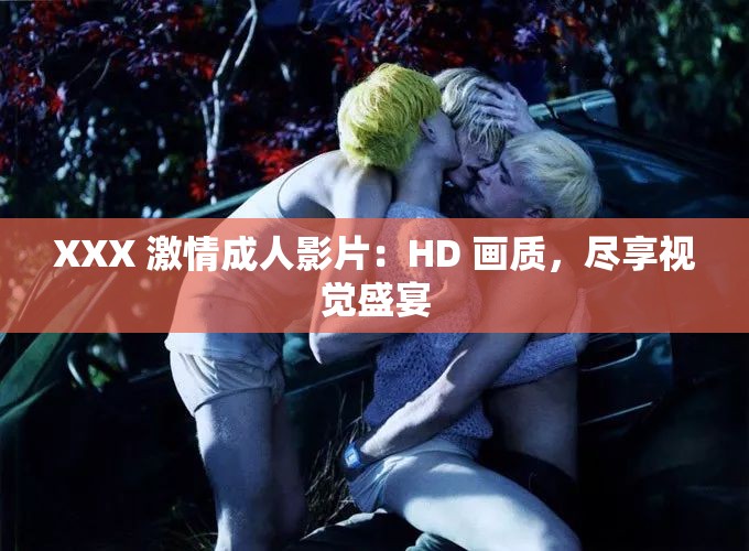 XXX 激情成人影片：HD 画质，尽享视觉盛宴