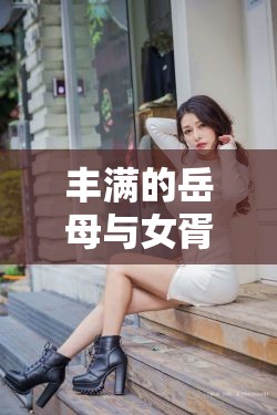丰满的岳母与女胥之间那奇妙又复杂的关系探讨