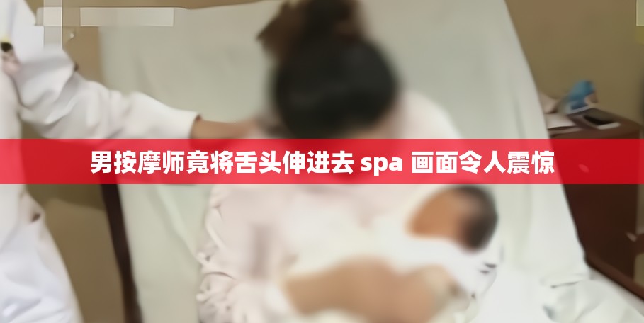 男按摩师竟将舌头伸进去 spa 画面令人震惊