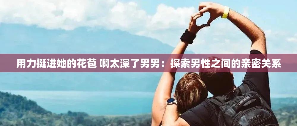 用力挺进她的花苞 啊太深了男男：探索男性之间的亲密关系