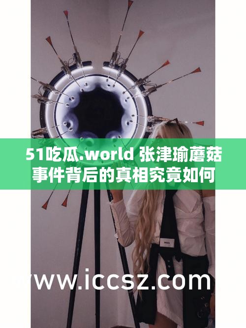 51吃瓜.world 张津瑜蘑菇事件背后的真相究竟如何