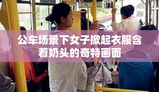公车场景下女子掀起衣服含着奶头的奇特画面