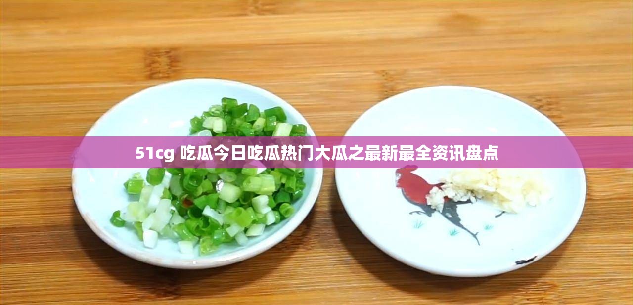 51cg 吃瓜今日吃瓜热门大瓜之最新最全资讯盘点