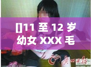 []11 至 12 岁幼女 XXX 毛片，震惊网络