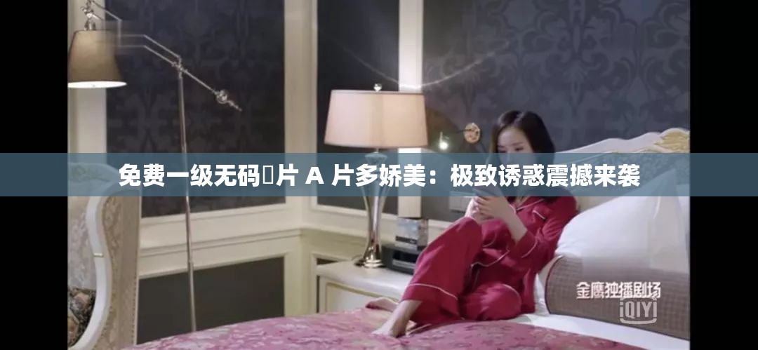 免费一级无码婬片 A 片多娇美：极致诱惑震撼来袭