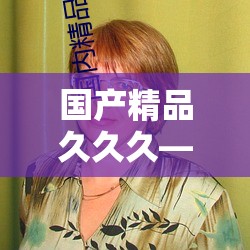 国产精品久久久——经典之作持续绽放魅力