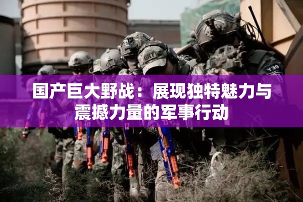 国产巨大野战：展现独特魅力与震撼力量的军事行动